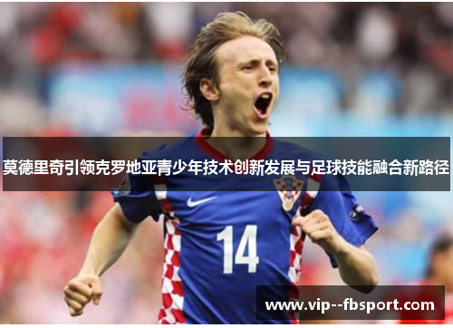 莫德里奇引领克罗地亚青少年技术创新发展与足球技能融合新路径