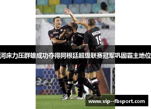 河床力压群雄成功夺得阿根廷超级联赛冠军巩固霸主地位